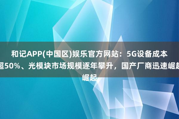 和记APP(中国区)娱乐官方网站：5G设备成本超50%、光模块市场规模逐年攀升，国产厂商迅速崛起
